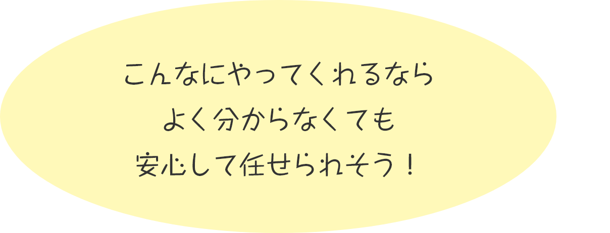 こんなにやってくれるならよく分からなくても安心して任せられそう！
